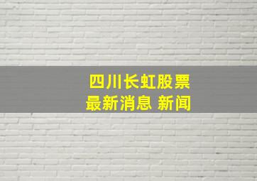 四川长虹股票最新消息 新闻